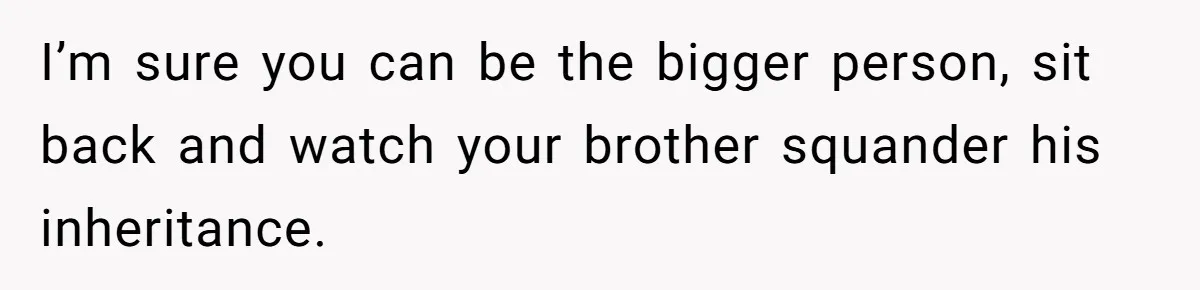I’m sure you can be the bigger person, sit back and watch your brother squander his inheritance.