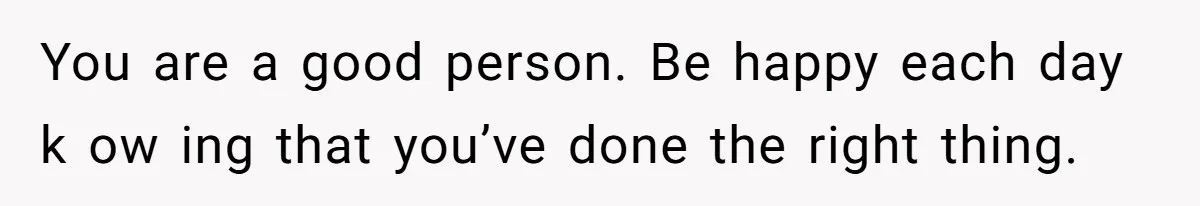 You are a good person. Be happy each day k ow ing that you’ve done the right thing.