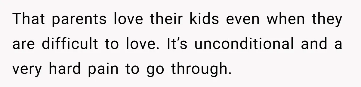 That parents love their kids even when they are difficult to love. It’s unconditional and a very hard pain to go through.