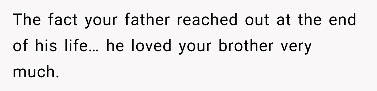 The fact your father reached out at the end of his life… he loved your brother very much.