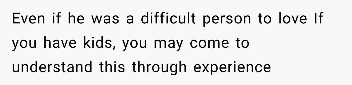 Even if he was a difficult person to love If you have kids, you may come to understand this through experience