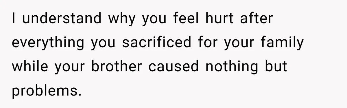 I understand why you feel hurt after everything you sacrificed for your family while your brother caused nothing but problems.
