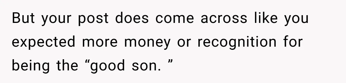 But your post does come across like you expected more money or recognition for being the “good son. ”