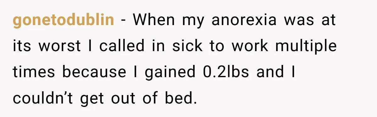 gonetodublin − When my anorexia was at its worst I called in sick to work multiple times because I gained 0.2lbs and I couldn’t get out of bed.