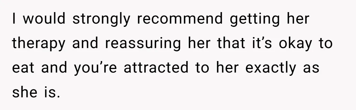 I would strongly recommend getting her therapy and reassuring her that it’s okay to eat and you’re attracted to her exactly as she is.