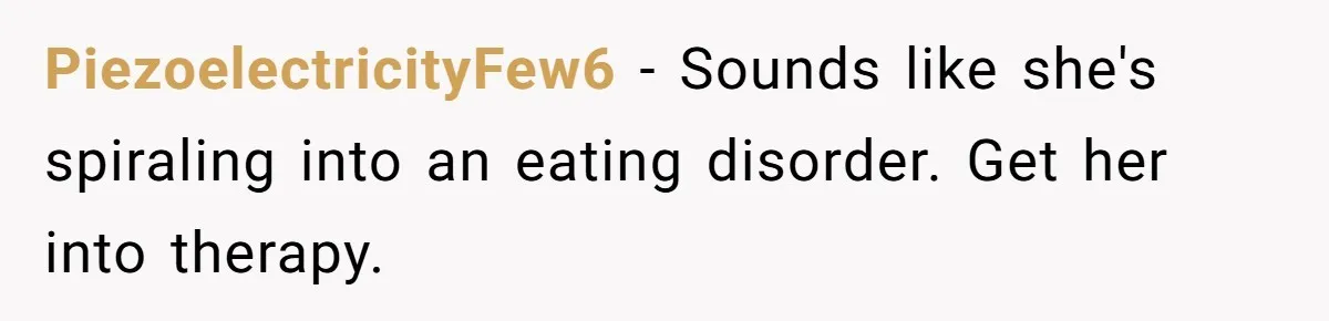 PiezoelectricityFew6 − Sounds like she's spiraling into an eating disorder. Get her into therapy.