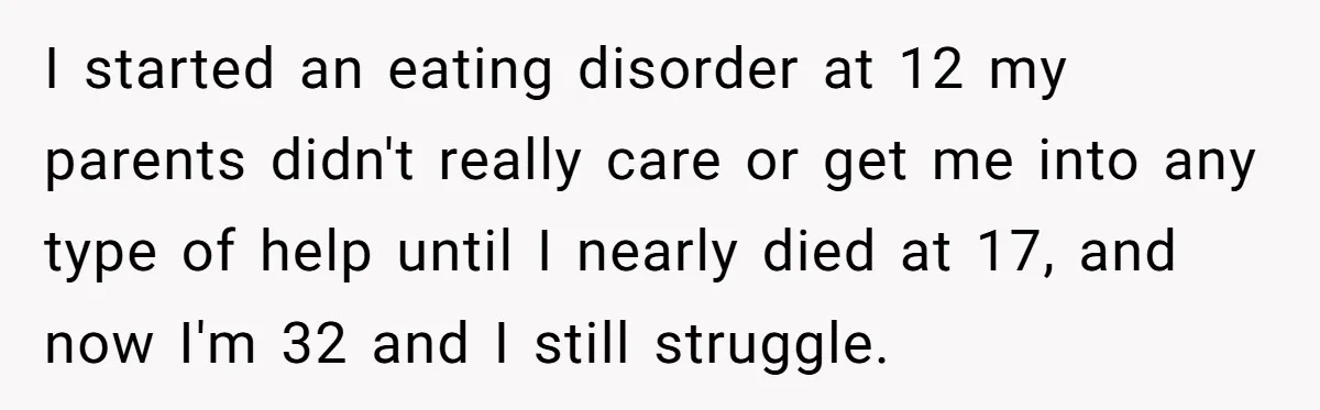I started an eating disorder at 12 my parents didn't really care or get me into any type of help until I nearly died at 17, and now I'm 32...
