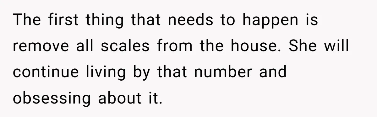 The first thing that needs to happen is remove all scales from the house. She will continue living by that number and obsessing about it.