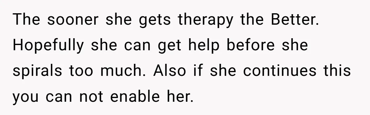 The sooner she gets therapy the Better. Hopefully she can get help before she spirals too much. Also if she continues this you can not enable her.