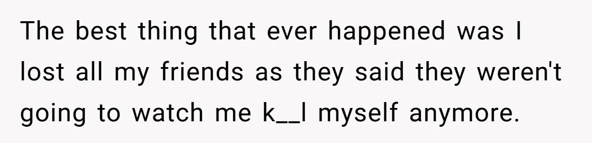 The best thing that ever happened was I lost all my friends as they said they weren't going to watch me k__l myself anymore.