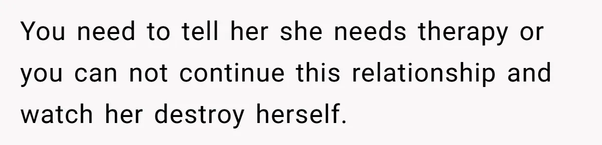 You need to tell her she needs therapy or you can not continue this relationship and watch her destroy herself.
