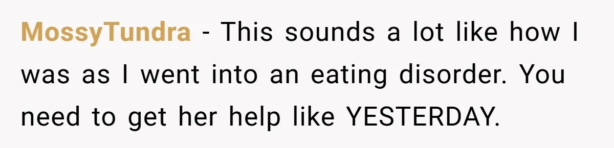 MossyTundra − This sounds a lot like how I was as I went into an eating disorder. You need to get her help like YESTERDAY.