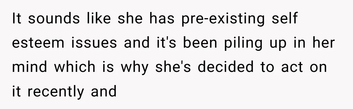 It sounds like she has pre-existing self esteem issues and it's been piling up in her mind which is why she's decided to act on it recently and