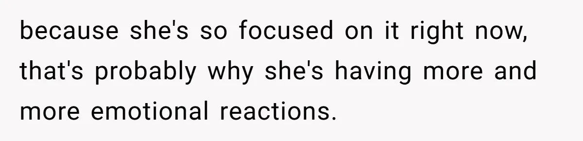 because she's so focused on it right now, that's probably why she's having more and more emotional reactions.