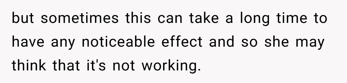 but sometimes this can take a long time to have any noticeable effect and so she may think that it's not working.