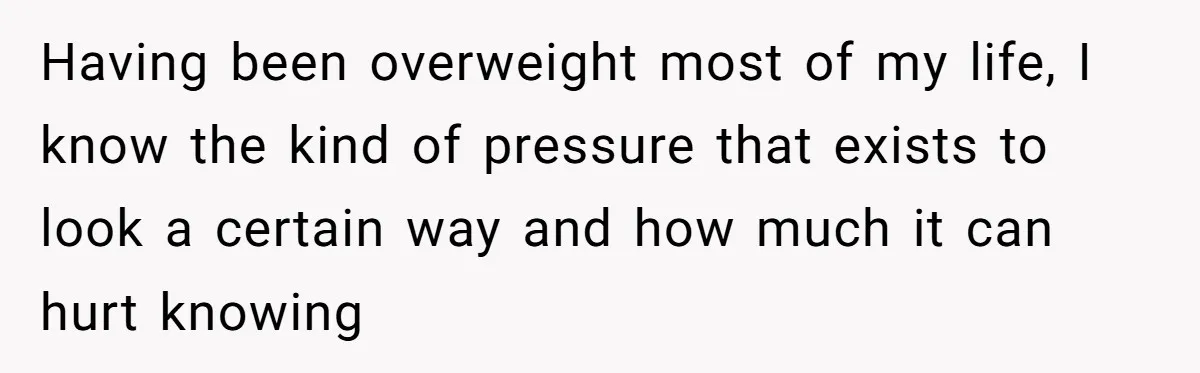 Having been overweight most of my life, I know the kind of pressure that exists to look a certain way and how much it can hurt knowing