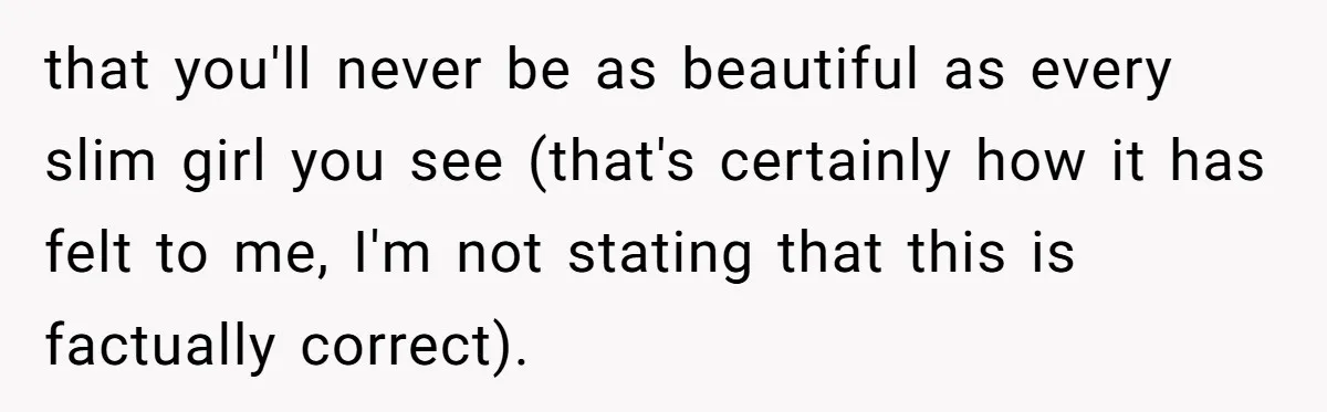that you'll never be as beautiful as every slim girl you see (that's certainly how it has felt to me, I'm not stating that this is factually correct).