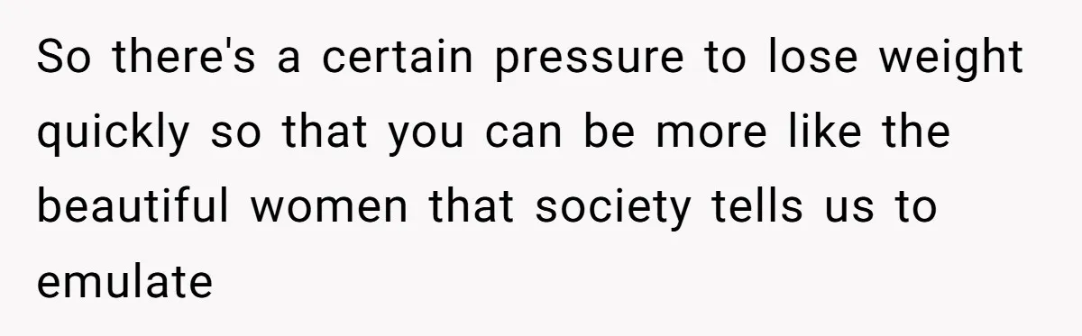 So there's a certain pressure to lose weight quickly so that you can be more like the beautiful women that society tells us to emulate