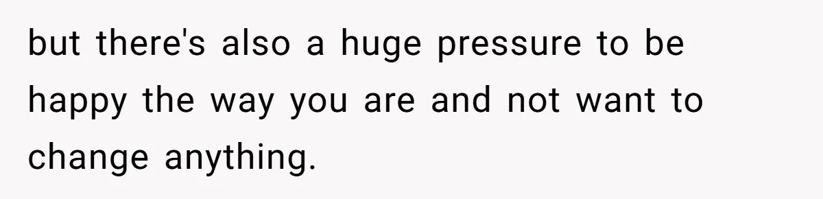 but there's also a huge pressure to be happy the way you are and not want to change anything.