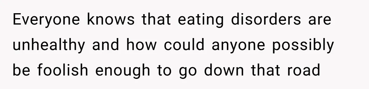 Everyone knows that eating disorders are unhealthy and how could anyone possibly be foolish enough to go down that road