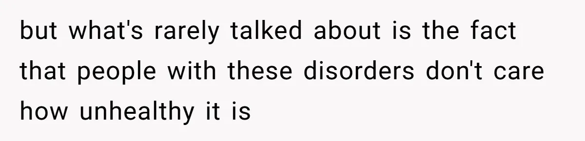 but what's rarely talked about is the fact that people with these disorders don't care how unhealthy it is