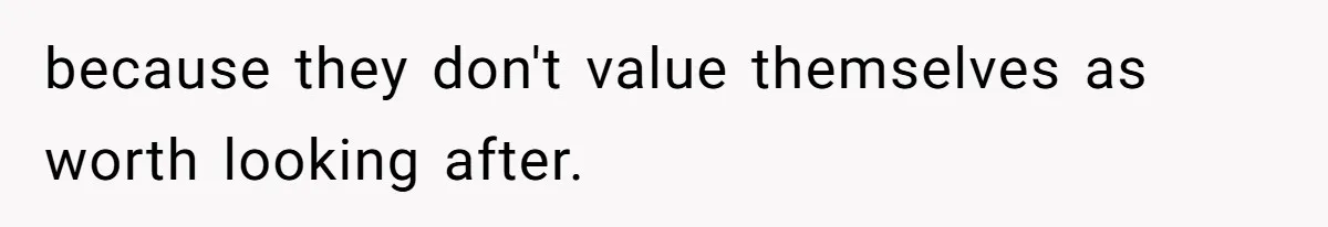 because they don't value themselves as worth looking after.