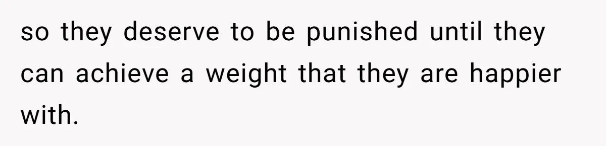 so they deserve to be punished until they can achieve a weight that they are happier with.