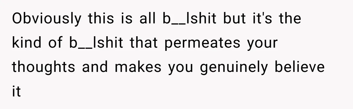 Obviously this is all b__lshit but it's the kind of b__lshit that permeates your thoughts and makes you genuinely believe it