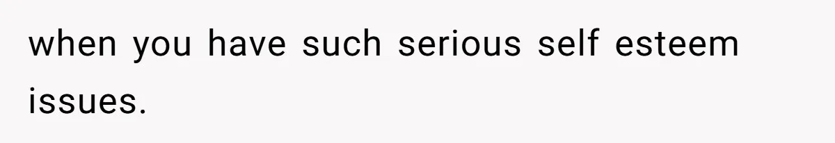 when you have such serious self esteem issues.
