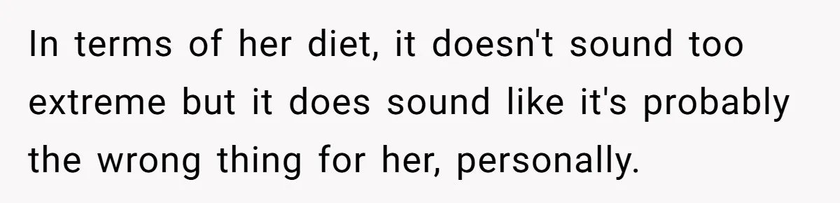 In terms of her diet, it doesn't sound too extreme but it does sound like it's probably the wrong thing for her, personally.