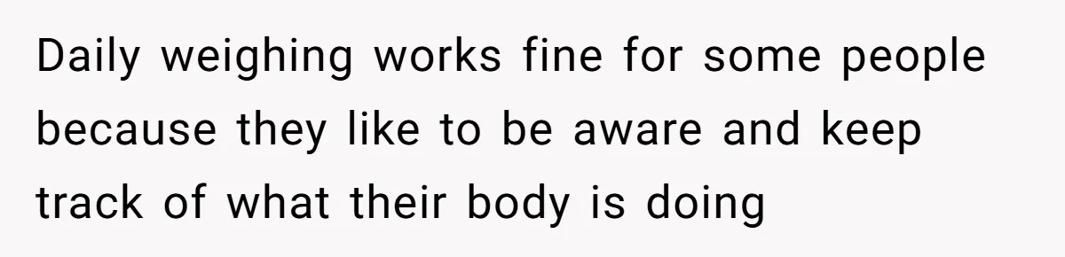 Daily weighing works fine for some people because they like to be aware and keep track of what their body is doing