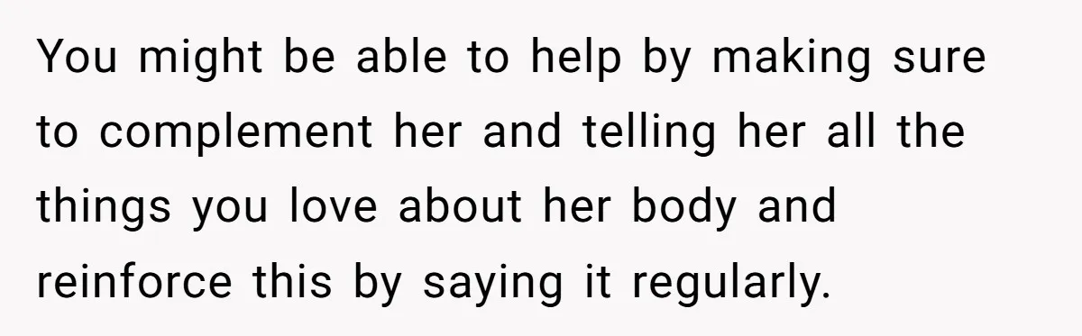 You might be able to help by making sure to complement her and telling her all the things you love about her body and reinforce this by saying it regularly.