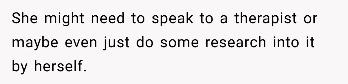 She might need to speak to a therapist or maybe even just do some research into it by herself.