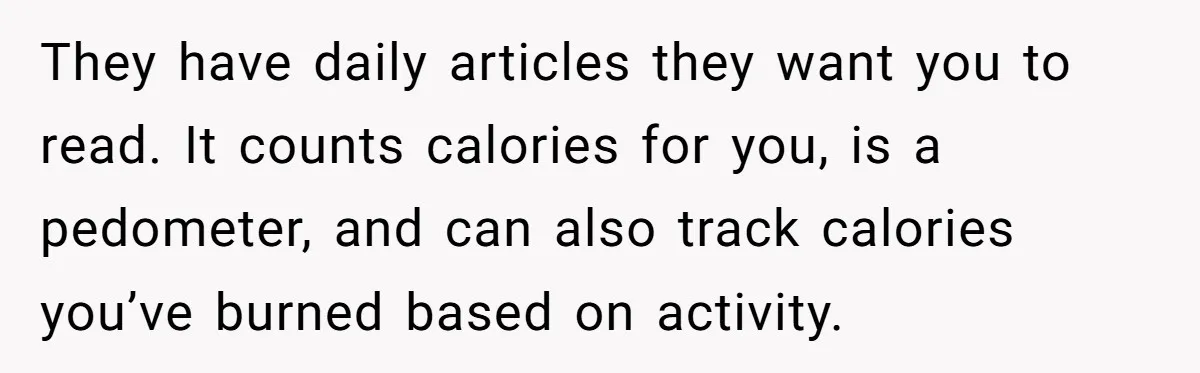 They have daily articles they want you to read. It counts calories for you, is a pedometer, and can also track calories you’ve burned based on activity.