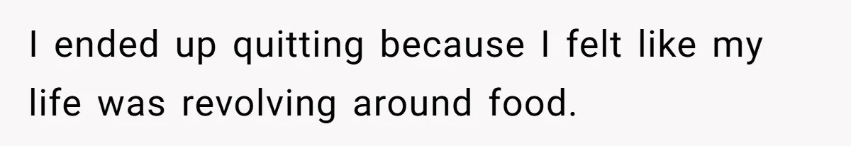 I ended up quitting because I felt like my life was revolving around food.