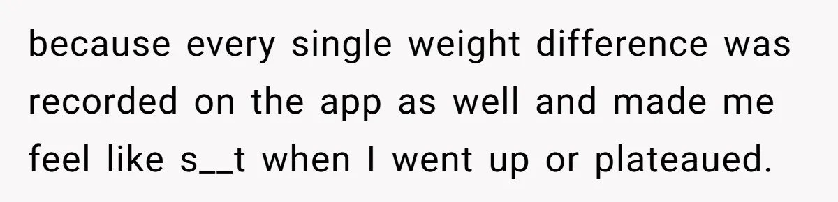 because every single weight difference was recorded on the app as well and made me feel like s__t when I went up or plateaued.