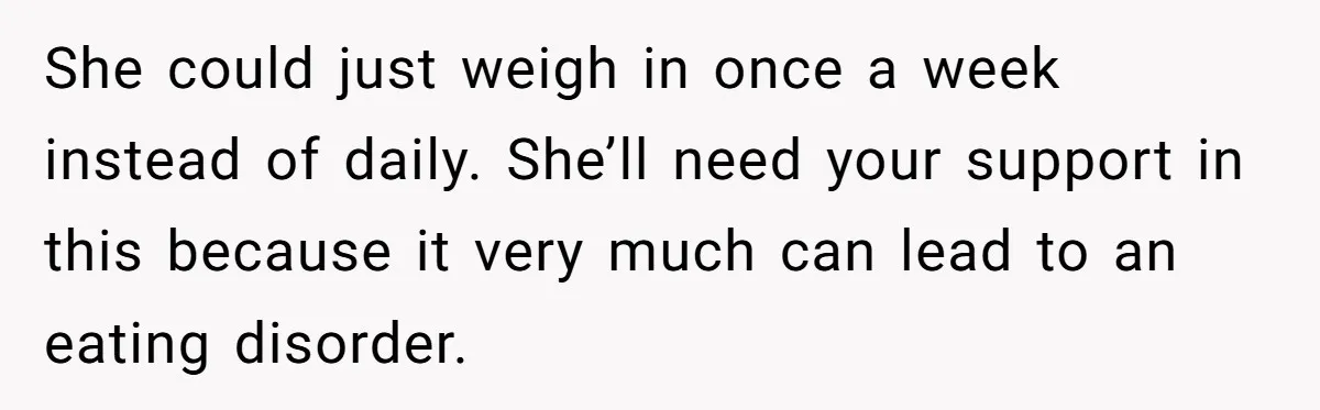 She could just weigh in once a week instead of daily. She’ll need your support in this because it very much can lead to an eating disorder.