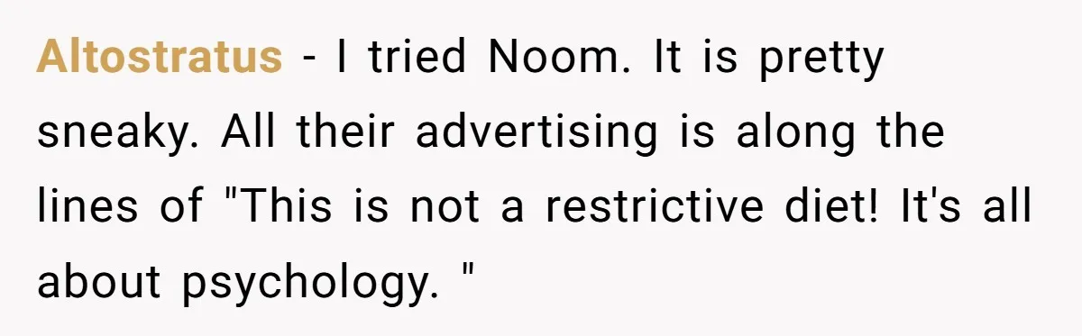 Altostratus − I tried Noom. It is pretty sneaky. All their advertising is along the lines of "This is not a restrictive diet! It's all about psychology. "
