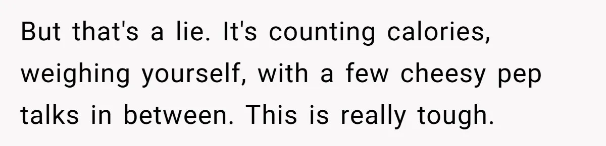 But that's a lie. It's counting calories, weighing yourself, with a few cheesy pep talks in between. This is really tough.