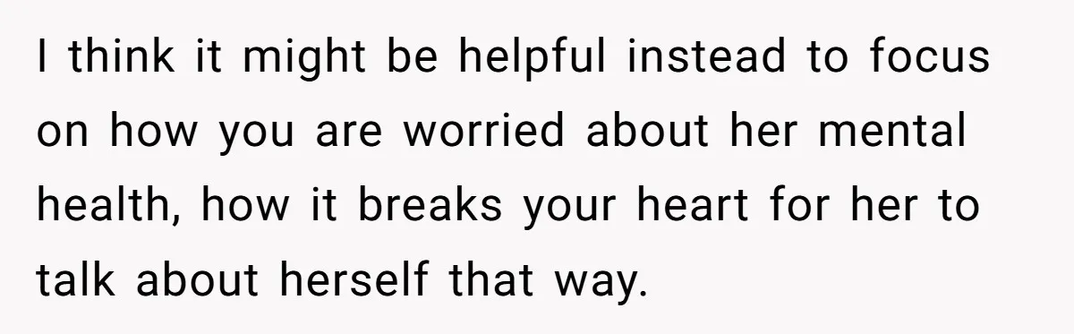 I think it might be helpful instead to focus on how you are worried about her mental health, how it breaks your heart for her to talk about herself that...