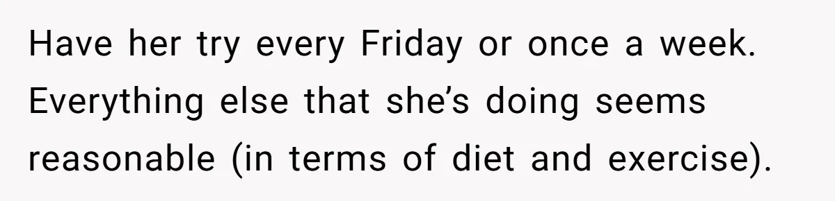 Have her try every Friday or once a week. Everything else that she’s doing seems reasonable (in terms of diet and exercise).