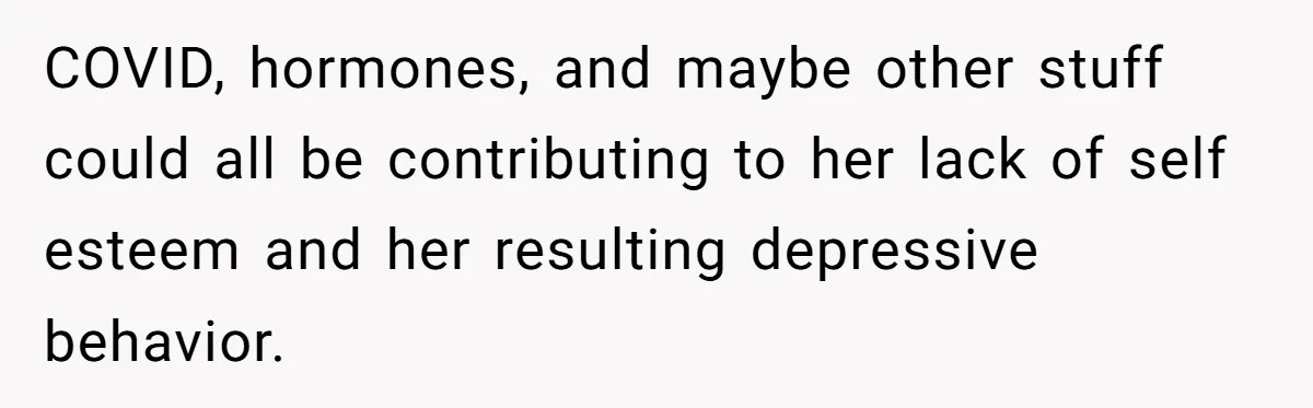 COVID, hormones, and maybe other stuff could all be contributing to her lack of self esteem and her resulting depressive behavior.