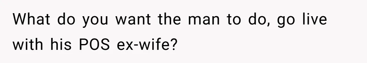 What do you want the man to do, go live with his POS ex-wife?