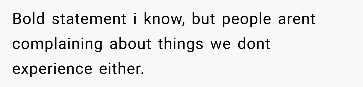 Bold statement i know, but people arent complaining about things we dont experience either.