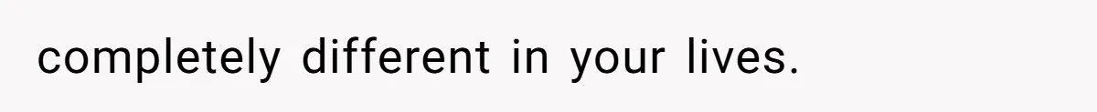 completely different in your lives.