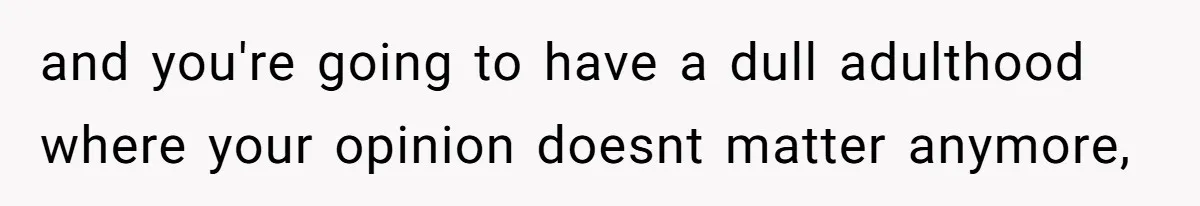 and you're going to have a dull adulthood where your opinion doesnt matter anymore,