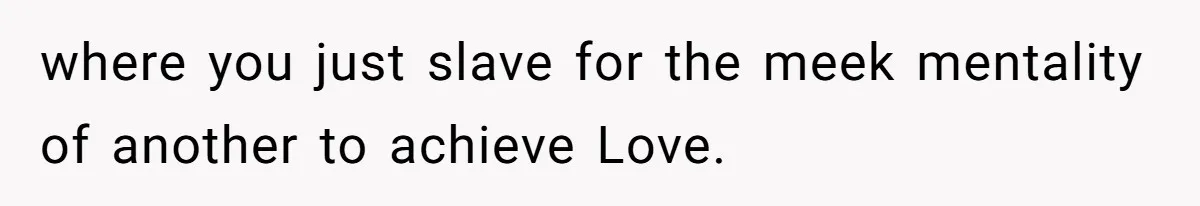 where you just slave for the meek mentality of another to achieve Love.