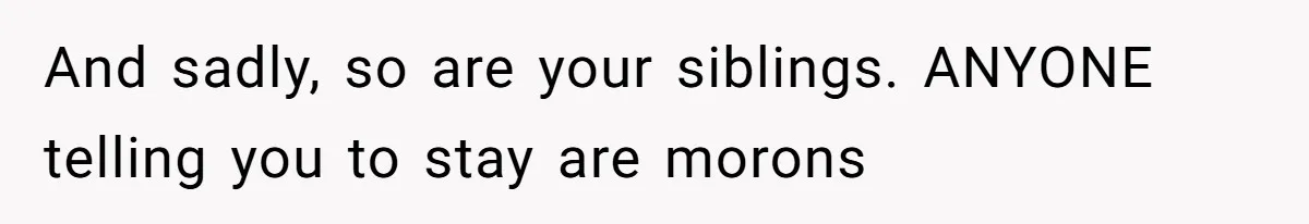 And sadly, so are your siblings. ANYONE telling you to stay are morons