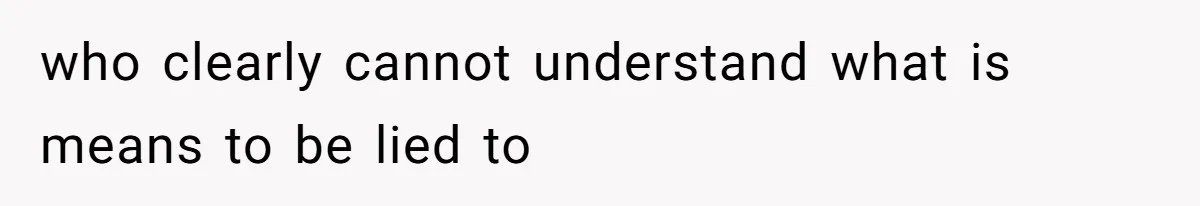 who clearly cannot understand what is means to be lied to