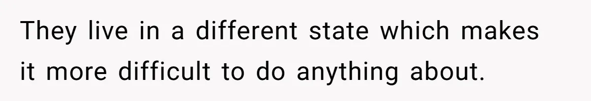 They live in a different state which makes it more difficult to do anything about.
